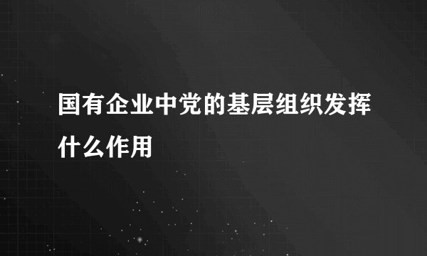国有企业中党的基层组织发挥什么作用