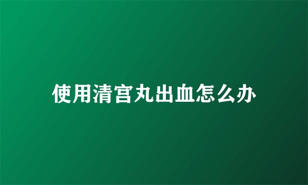 使用清宫丸出血怎么办