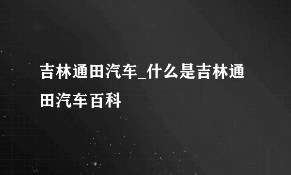 吉林通田汽车_什么是吉林通田汽车百科
