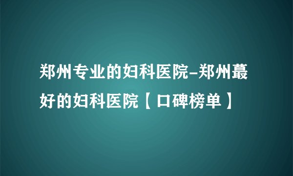 郑州专业的妇科医院-郑州蕞好的妇科医院【口碑榜单】