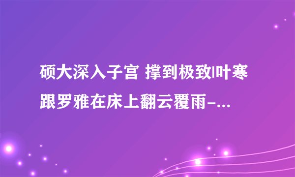 硕大深入子宫 撑到极致|叶寒跟罗雅在床上翻云覆雨-情感口述