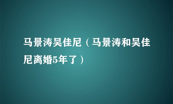 马景涛吴佳尼(马景涛和吴佳尼离婚5年了)