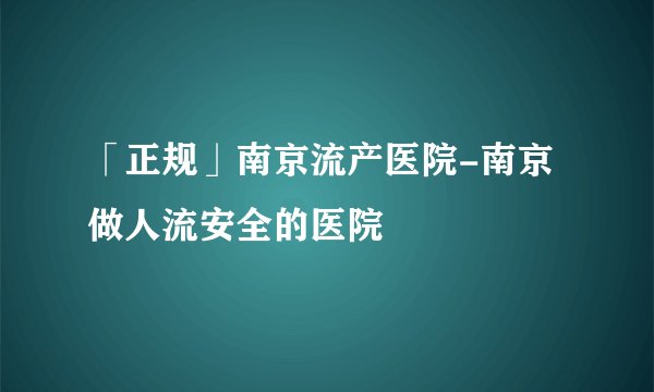 「正规」南京流产医院-南京做人流安全的医院