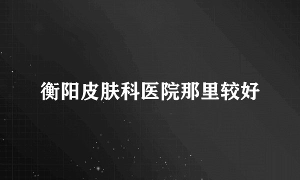 衡阳皮肤科医院那里较好
