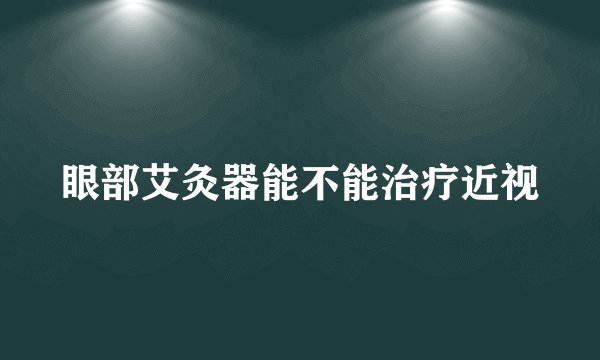 眼部艾灸器能不能治疗近视