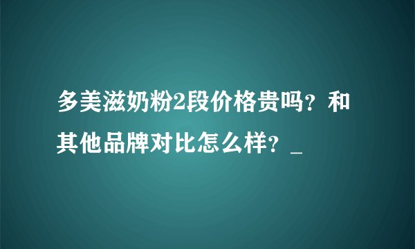 多美滋奶粉2段价格贵吗？和其他品牌对比怎么样？_