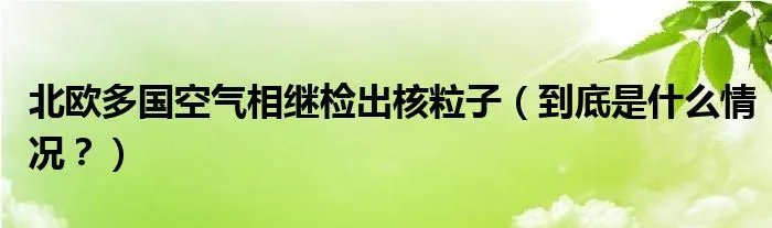 北欧多国空气相继检出核粒子（到底是什么情况？）