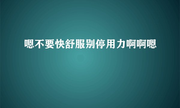 嗯不要快舒服别停用力啊啊嗯