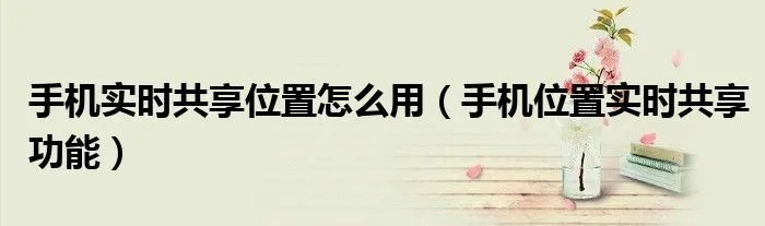 手机实时共享位置怎么用(手机位置实时共享功能)