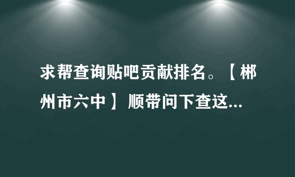 求帮查询贴吧贡献排名。【郴州市六中】 顺带问下查这个是要等很久吗？ 谢谢。
