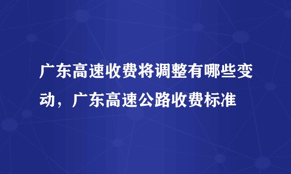 广东高速收费将调整有哪些变动，广东高速公路收费标准