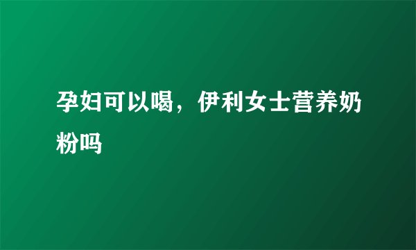 孕妇可以喝，伊利女士营养奶粉吗
