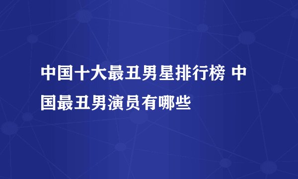 中国十大最丑男星排行榜 中国最丑男演员有哪些