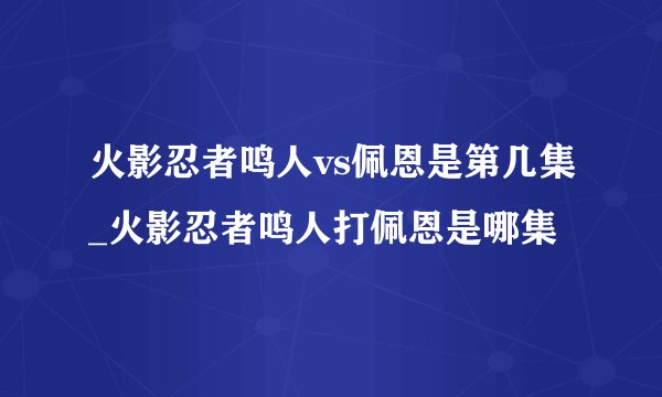 火影忍者鸣人vs佩恩是第几集_火影忍者鸣人打佩恩是哪集