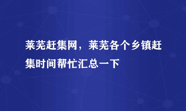 莱芜赶集网,莱芜各个乡镇赶集时间帮忙汇总一下