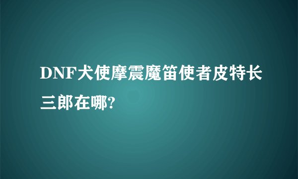 DNF犬使摩震魔笛使者皮特长三郎在哪?