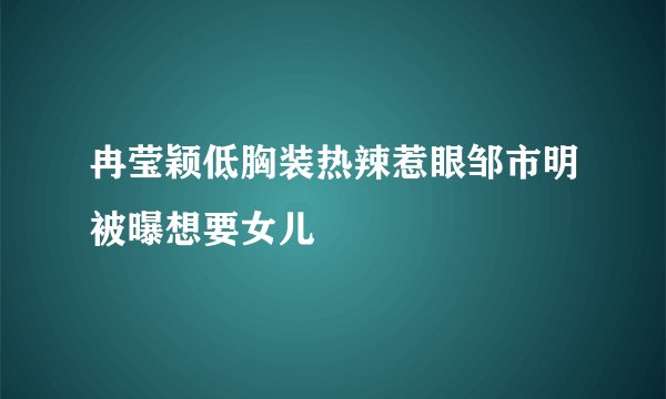 冉莹颖低胸装热辣惹眼邹市明被曝想要女儿