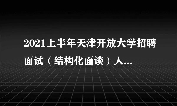 2021上半年天津开放大学招聘面试（结构化面谈）人员名单及面试安排