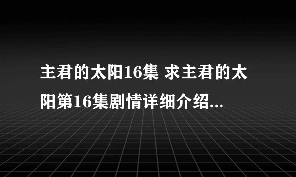 主君的太阳16集 求主君的太阳第16集剧情详细介绍，目前看不了视频，希望谁能给个剧情