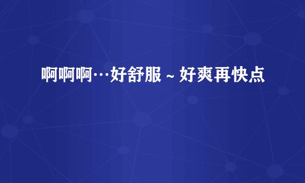 啊啊啊…好舒服~好爽再快点