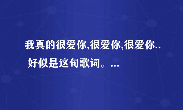 我真的很爱你,很爱你,很爱你.. 好似是这句歌词。 歌曲名字是什么。