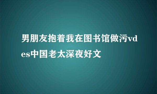 男朋友抱着我在图书馆做污vdes中国老太深夜好文