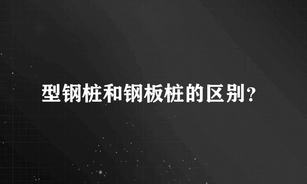 型钢桩和钢板桩的区别？