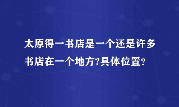 太原得一书店是一个还是许多书店在一个地方?具体位置？