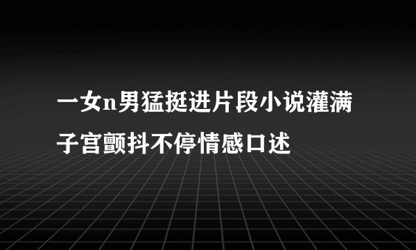 一女n男猛挺进片段小说灌满子宫颤抖不停情感口述