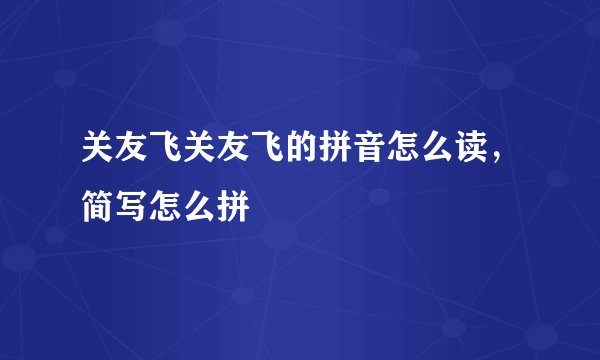 关友飞关友飞的拼音怎么读,简写怎么拼