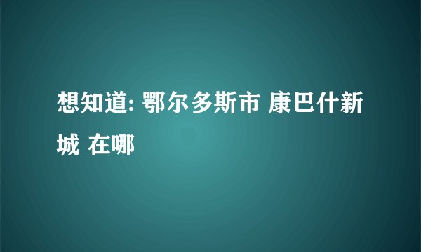 想知道: 鄂尔多斯市 康巴什新城 在哪