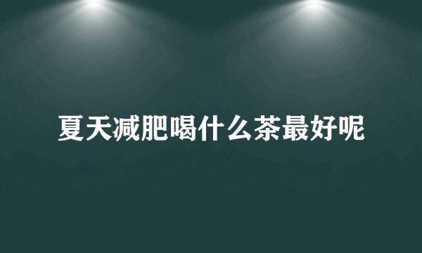 夏天减肥喝什么茶最好呢