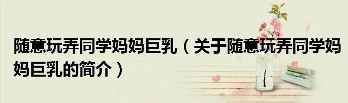 随意玩弄同学妈妈巨乳（关于随意玩弄同学妈妈巨乳的简介）