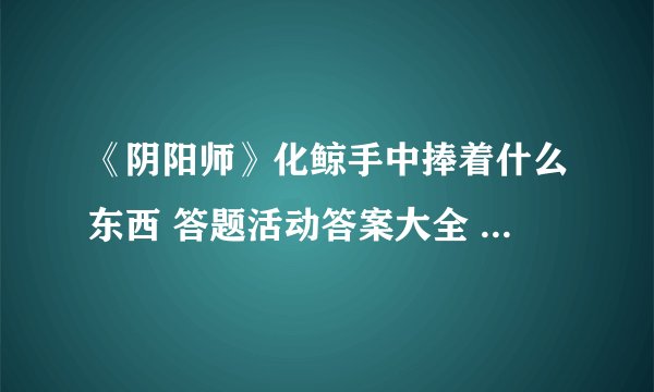 《阴阳师》化鲸手中捧着什么东西 答题活动答案大全 化鲸手里捧着什么