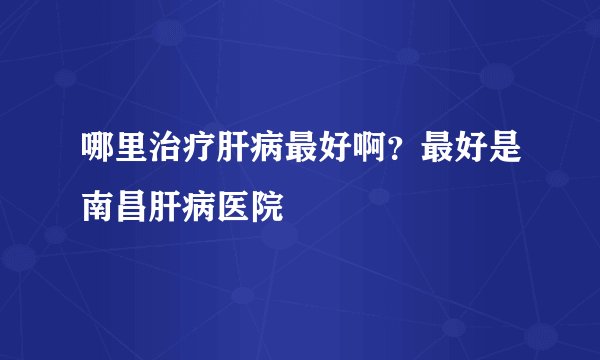 哪里治疗肝病最好啊？最好是南昌肝病医院