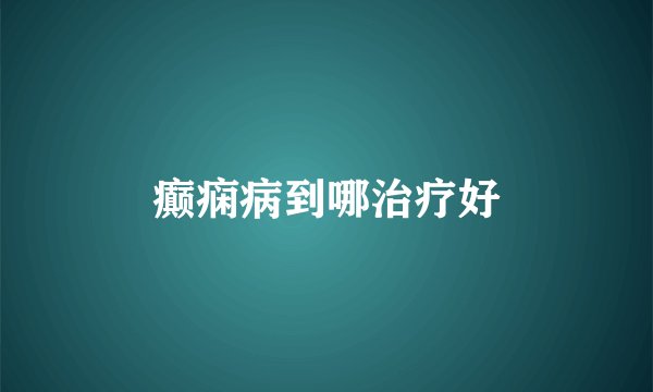 癫痫病到哪治疗好