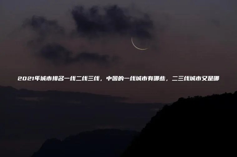2021年城市排名一线二线三线，中国的一线城市有哪些，二三线城市又是哪
