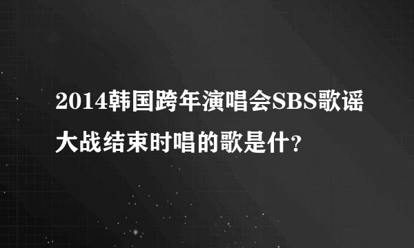 2014韩国跨年演唱会SBS歌谣大战结束时唱的歌是什？