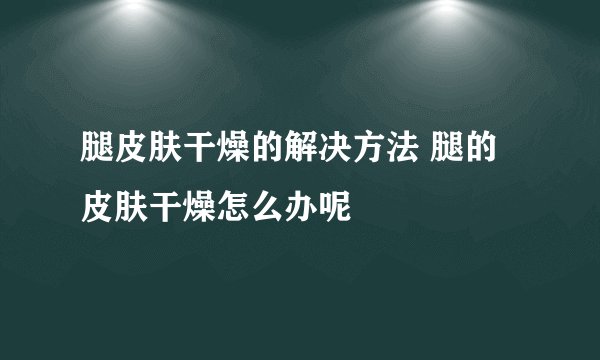 腿皮肤干燥的解决方法 腿的皮肤干燥怎么办呢
