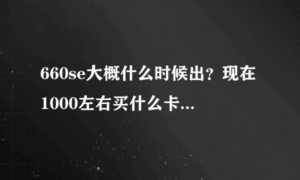 660se大概什么时候出？现在1000左右买什么卡合适，还是等660se？我怕现在买660过一会就降价了。。。