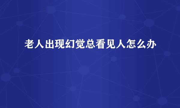 老人出现幻觉总看见人怎么办