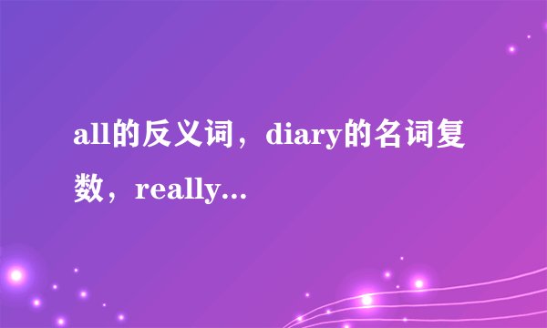 all的反义词，diary的名词复数，really的形容词？