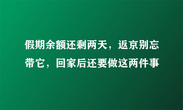 假期余额还剩两天，返京别忘带它，回家后还要做这两件事