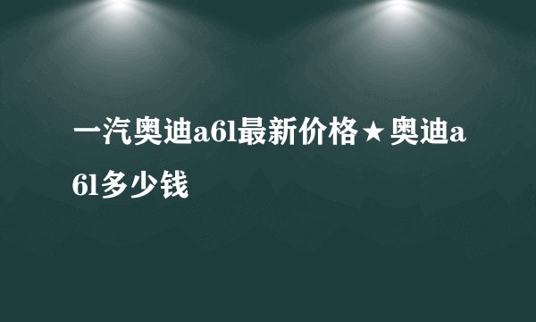 一汽奥迪a6l最新价格★奥迪a6l多少钱