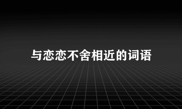 与恋恋不舍相近的词语