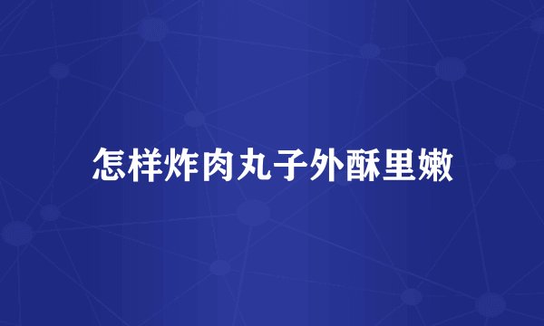 怎样炸肉丸子外酥里嫩