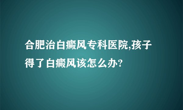 合肥治白癜风专科医院,孩子得了白癜风该怎么办?