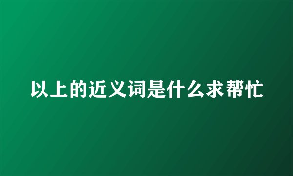以上的近义词是什么求帮忙
