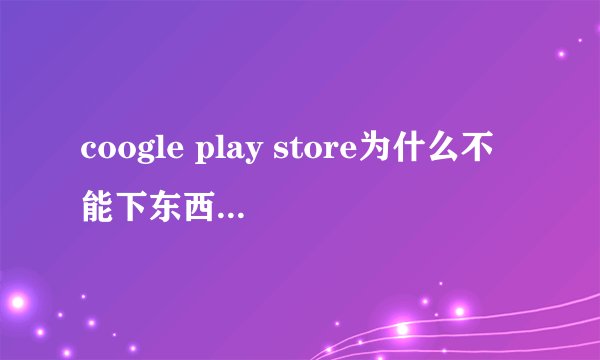 coogle play store为什么不能下东西 每次都这样