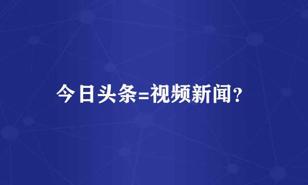 今日头条=视频新闻？